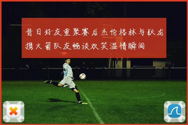 昔日好友重聚赛后杰伦格林与狄龙携火箭队友畅谈欢笑温情瞬间