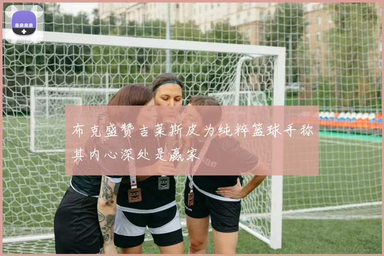 布克盛赞吉莱斯皮为纯粹篮球手称其内心深处是赢家