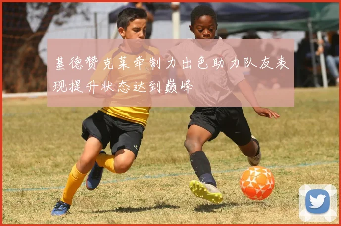 基德赞克莱牵制力出色助力队友表现提升状态达到巅峰