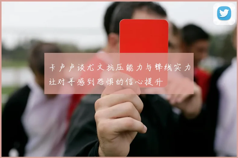 卡卢卢谈尤文抗压能力与锋线实力让对手感到恐惧的信心提升