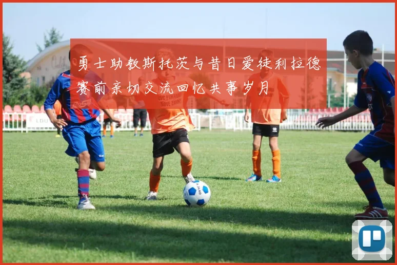 勇士助教斯托茨与昔日爱徒利拉德赛前亲切交流回忆共事岁月