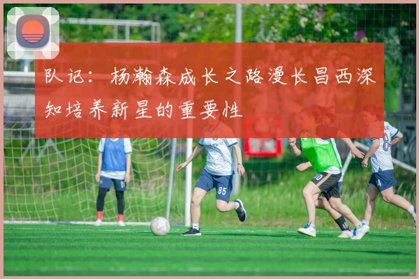 队记：杨瀚森成长之路漫长昌西深知培养新星的重要性