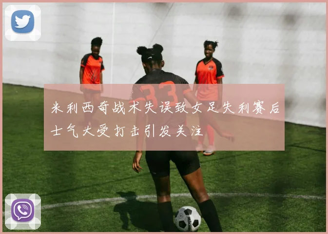 米利西奇战术失误致女足失利赛后士气大受打击引发关注