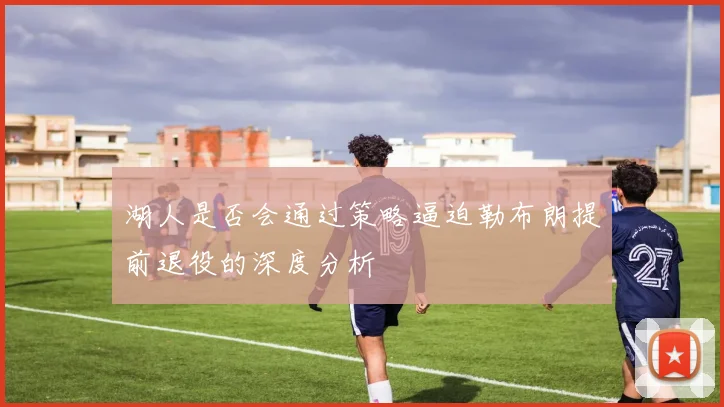 湖人是否会通过策略逼迫勒布朗提前退役的深度分析