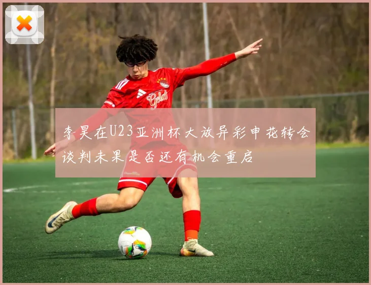 李昊在U23亚洲杯大放异彩申花转会谈判未果是否还有机会重启