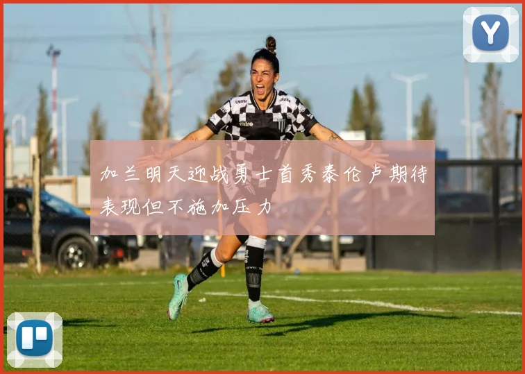 加兰明天迎战勇士首秀泰伦卢期待表现但不施加压力