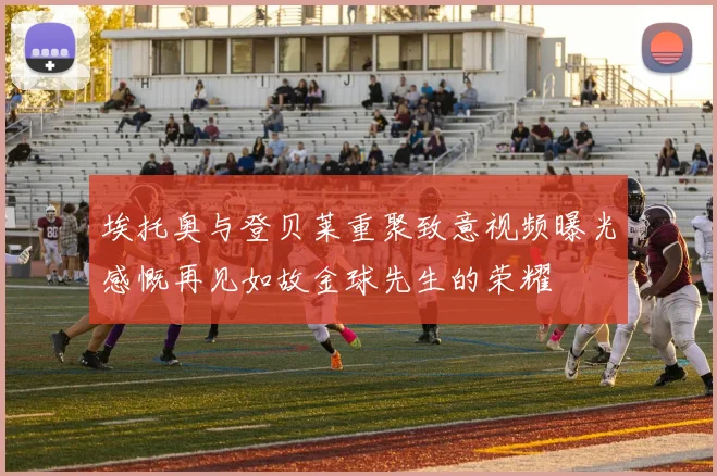 埃托奥与登贝莱重聚致意视频曝光感慨再见如故金球先生的荣耀