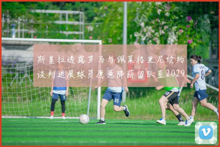 斯基拉透露罗马与佩莱格里尼续约谈判进展球员愿意降薪留队至2029年