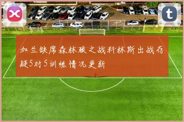 加兰缺席森林狼之战科林斯出战存疑5对5训练情况更新