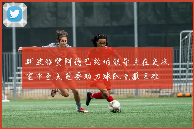 斯波称赞阿德巴约的领导力在更衣室中至关重要助力球队克服困难