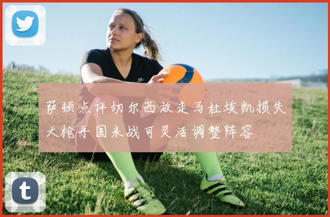 萨顿点评切尔西放走马杜埃凯损失大枪手国米战可灵活调整阵容