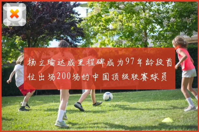 杨立瑜达成里程碑成为97年龄段首位出场200场的中国顶级联赛球员