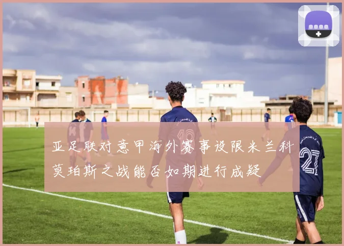 亚足联对意甲海外赛事设限米兰科莫珀斯之战能否如期进行成疑