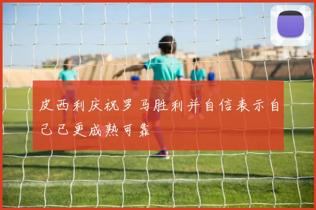 皮西利庆祝罗马胜利并自信表示自己已更成熟可靠