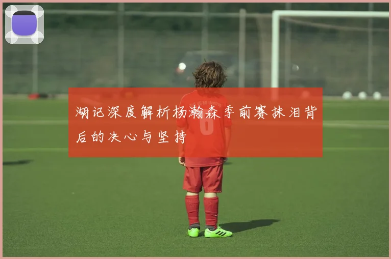 湖记深度解析杨瀚森季前赛抹泪背后的决心与坚持