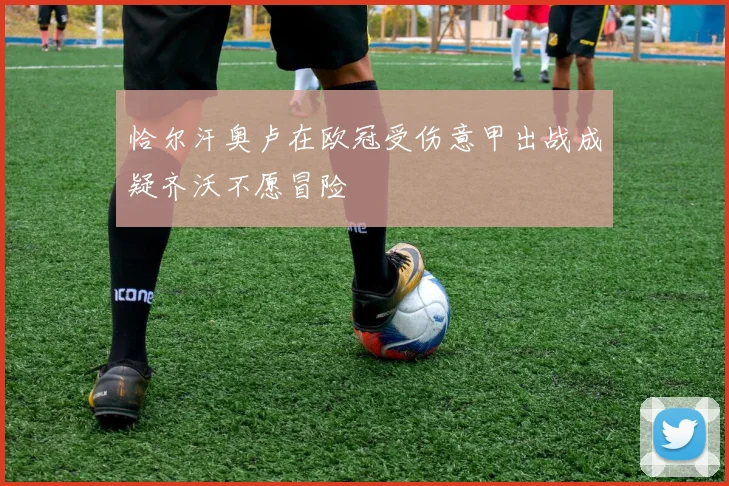 恰尔汗奥卢在欧冠受伤意甲出战成疑齐沃不愿冒险