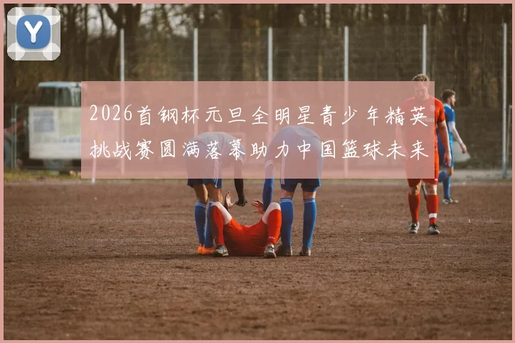 2026首钢杯元旦全明星青少年精英挑战赛圆满落幕助力中国篮球未来发展