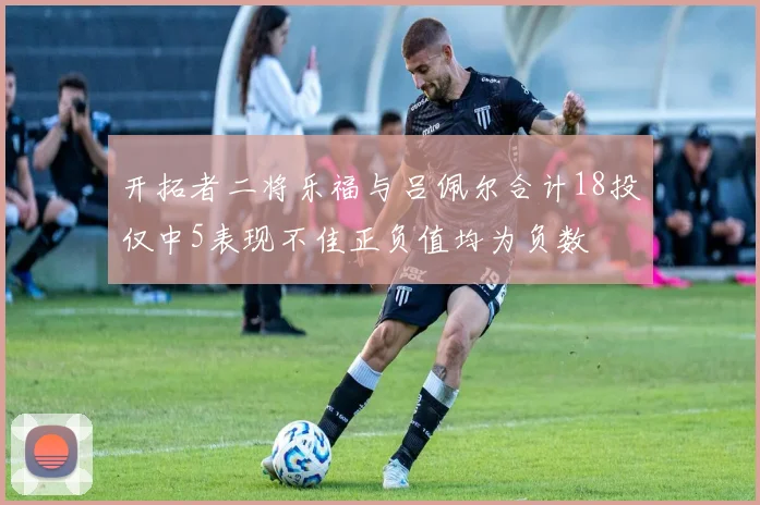 开拓者二将乐福与吕佩尔合计18投仅中5表现不佳正负值均为负数