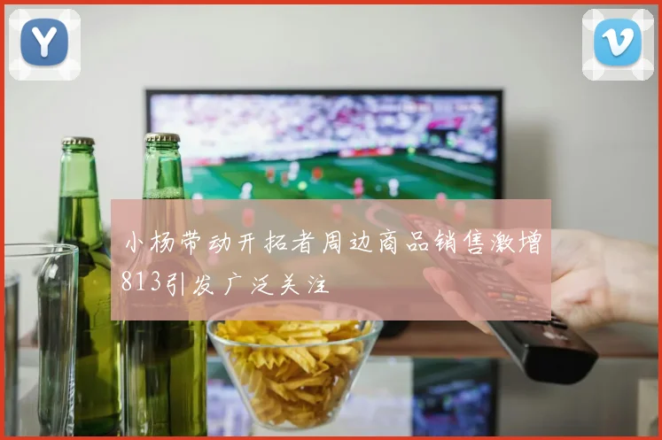 小杨带动开拓者周边商品销售激增813引发广泛关注