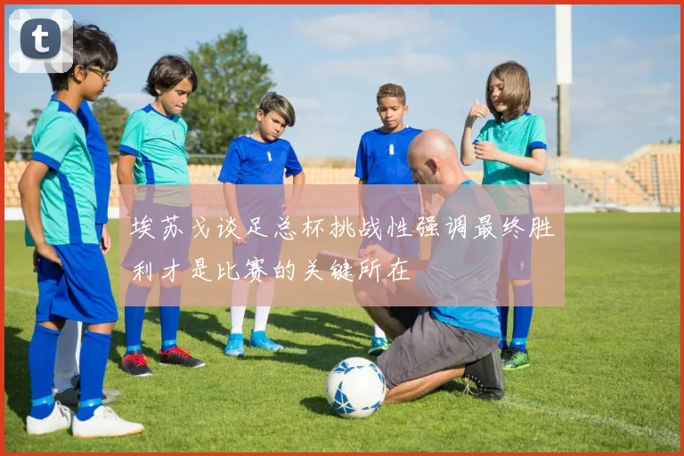 埃苏戈谈足总杯挑战性强调最终胜利才是比赛的关键所在