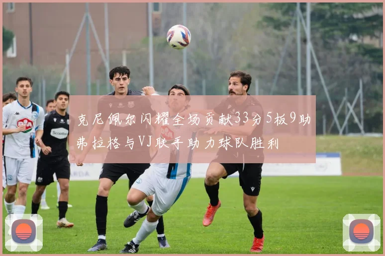 克尼佩尔闪耀全场贡献33分5板9助弗拉格与VJ联手助力球队胜利