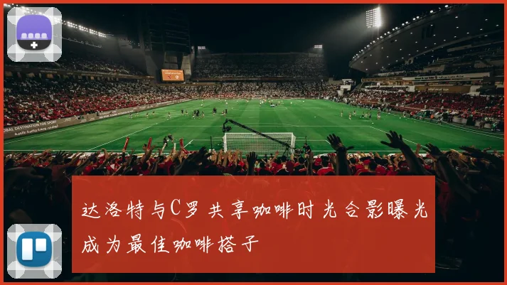 达洛特与C罗共享咖啡时光合影曝光成为最佳咖啡搭子