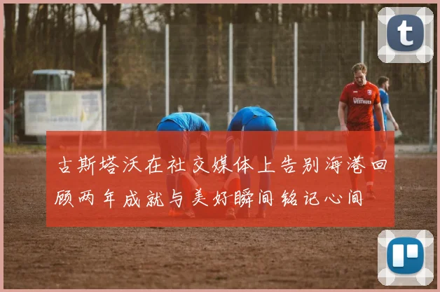 古斯塔沃在社交媒体上告别海港回顾两年成就与美好瞬间铭记心间