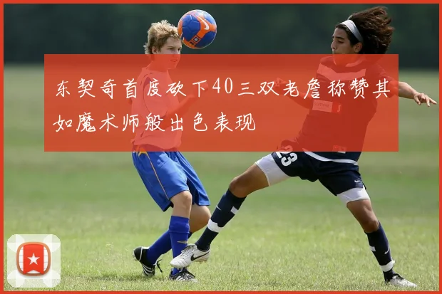 东契奇首度砍下40三双老詹称赞其如魔术师般出色表现
