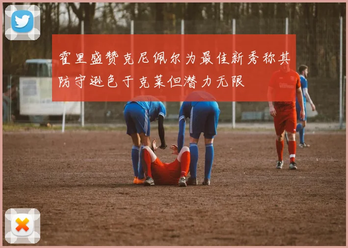 霍里盛赞克尼佩尔为最佳新秀称其防守逊色于克莱但潜力无限