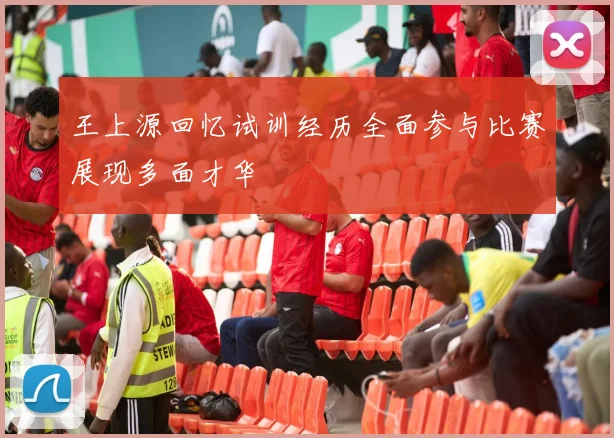 王上源回忆试训经历全面参与比赛展现多面才华