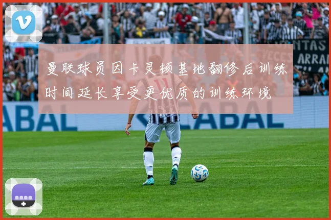 曼联球员因卡灵顿基地翻修后训练时间延长享受更优质的训练环境