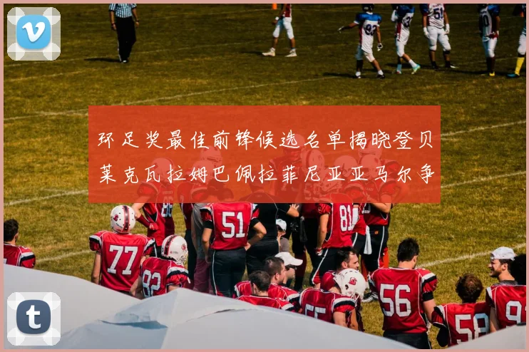 环足奖最佳前锋候选名单揭晓登贝莱克瓦拉姆巴佩拉菲尼亚亚马尔争夺荣耀