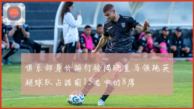 俱乐部身价排行榜揭晓皇马领跑英超球队占据前15名中的8席