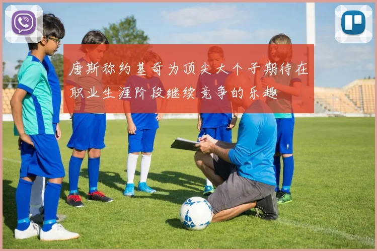 唐斯称约基奇为顶尖大个子期待在职业生涯阶段继续竞争的乐趣
