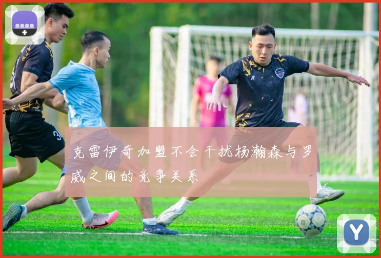 克雷伊奇加盟不会干扰杨瀚森与罗威之间的竞争关系