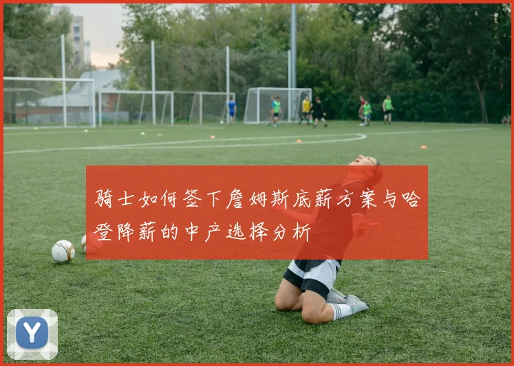 骑士如何签下詹姆斯底薪方案与哈登降薪的中产选择分析