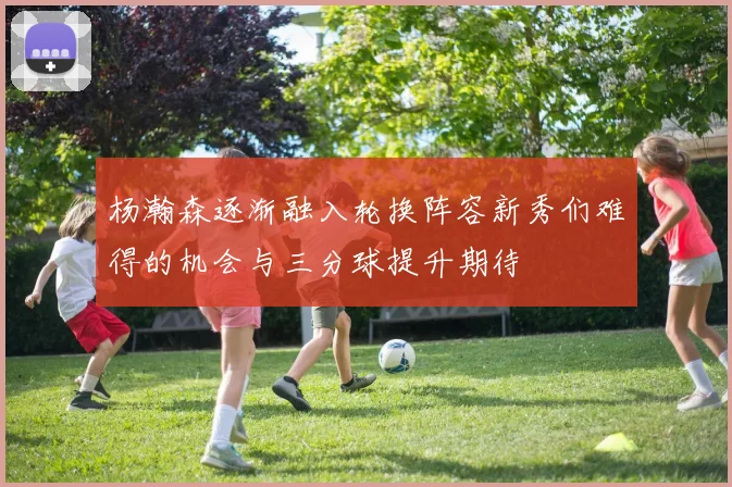杨瀚森逐渐融入轮换阵容新秀们难得的机会与三分球提升期待