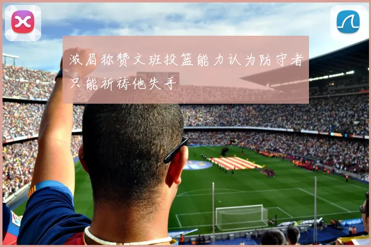 浓眉称赞文班投篮能力认为防守者只能祈祷他失手