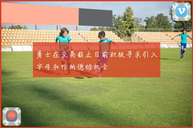 勇士在交易截止日前积极寻求引入字母和伦纳德的机会