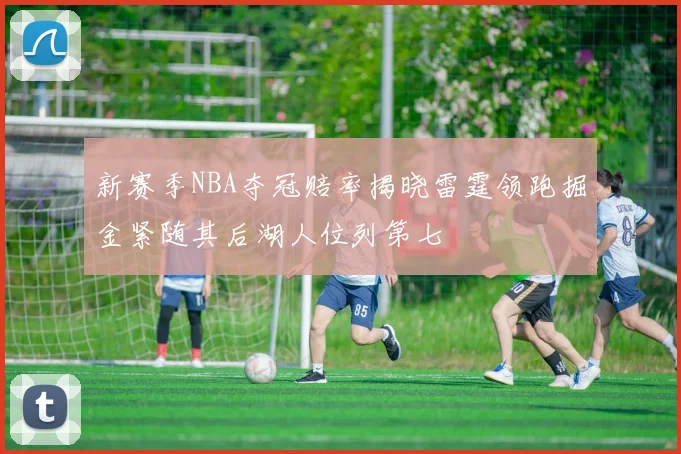 新赛季NBA夺冠赔率揭晓雷霆领跑掘金紧随其后湖人位列第七