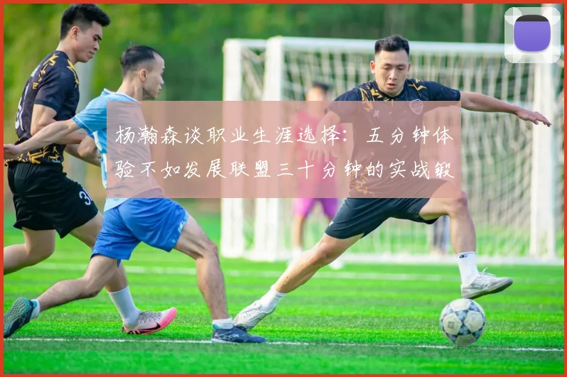 杨瀚森谈职业生涯选择：五分钟体验不如发展联盟三十分钟的实战锻炼
