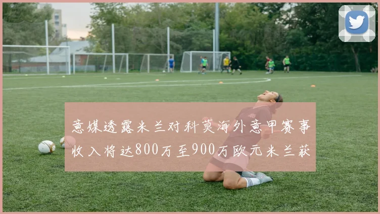 意媒透露米兰对科莫海外意甲赛事收入将达800万至900万欧元米兰获益最大