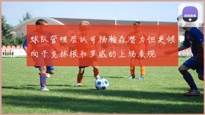 球队管理层认可杨瀚森潜力但更倾向于克林根和罗威的上场表现