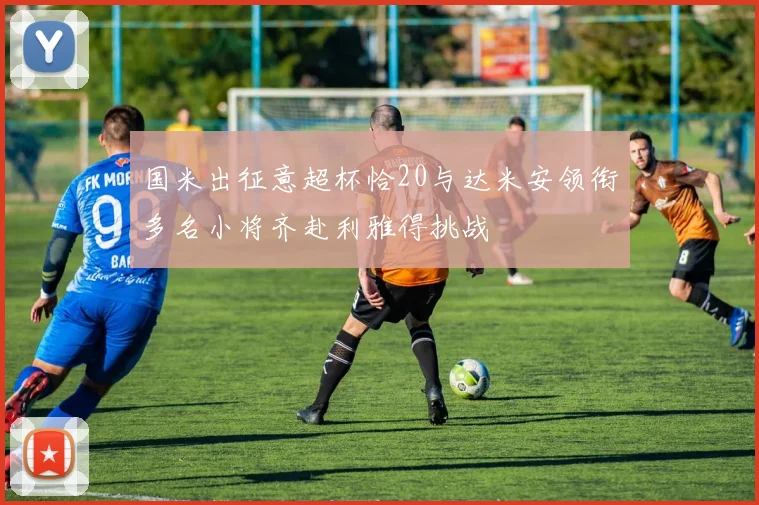 国米出征意超杯恰20与达米安领衔多名小将齐赴利雅得挑战