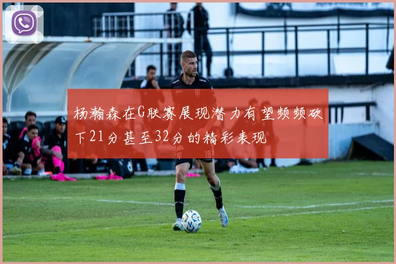 杨瀚森在G联赛展现潜力有望频频砍下21分甚至32分的精彩表现